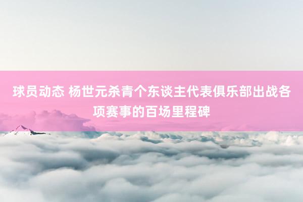 球员动态 杨世元杀青个东谈主代表俱乐部出战各项赛事的百场里程碑