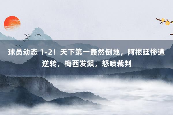 球员动态 1-2！天下第一轰然倒地，阿根廷惨遭逆转，梅西发飙，怒喷裁判