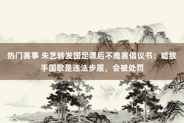 热门赛事 朱艺转发国足漂后不雅赛倡议书：嘘敌手国歌是违法步履，会被处罚