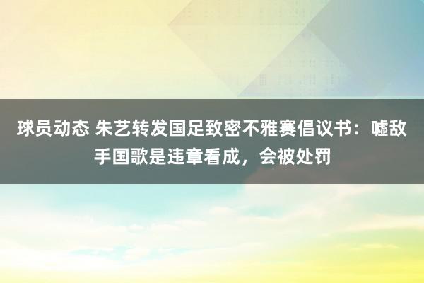 球员动态 朱艺转发国足致密不雅赛倡议书：嘘敌手国歌是违章看成，会被处罚