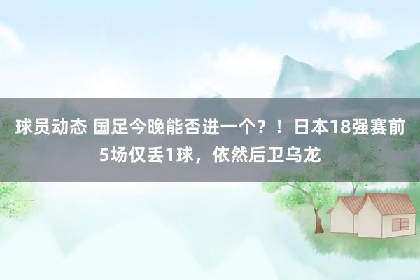 球员动态 国足今晚能否进一个？！日本18强赛前5场仅丢1球，依然后卫乌龙