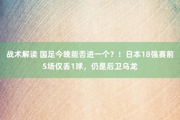 战术解读 国足今晚能否进一个？！日本18强赛前5场仅丢1球，仍是后卫乌龙