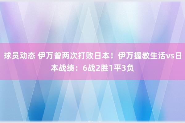 球员动态 伊万曾两次打败日本！伊万握教生活vs日本战绩：6战2胜1平3负