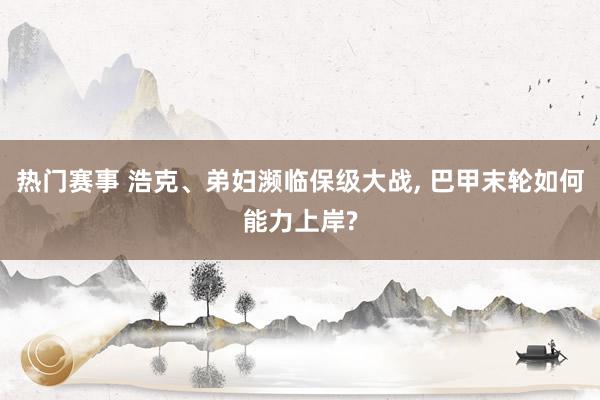 热门赛事 浩克、弟妇濒临保级大战, 巴甲末轮如何能力上岸?