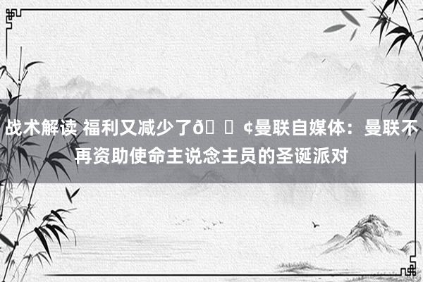 战术解读 福利又减少了😢曼联自媒体：曼联不再资助使命主说念主员的圣诞派对