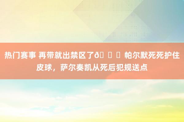 热门赛事 再带就出禁区了😂帕尔默死死护住皮球，萨尔奏凯从死后犯规送点