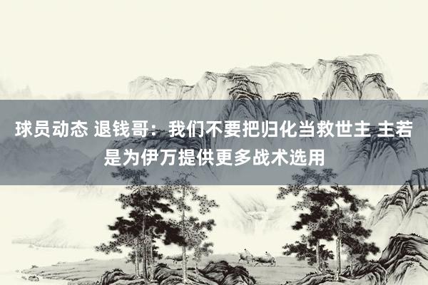 球员动态 退钱哥：我们不要把归化当救世主 主若是为伊万提供更多战术选用