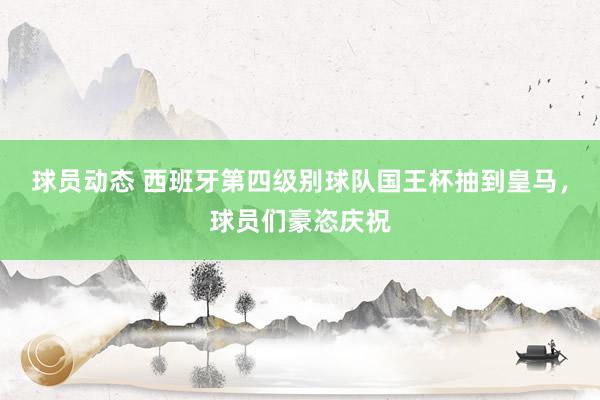 球员动态 西班牙第四级别球队国王杯抽到皇马，球员们豪恣庆祝