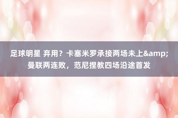 足球明星 弃用？卡塞米罗承接两场未上&曼联两连败，范尼捏教四场沿途首发