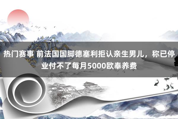 热门赛事 前法国国脚德塞利拒认亲生男儿，称已停业付不了每月5000欧奉养费