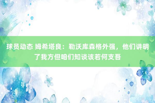 球员动态 姆希塔良：勒沃库森格外强，他们讲明了我方但咱们知谈该若何支吾