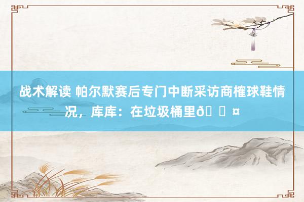 战术解读 帕尔默赛后专门中断采访商榷球鞋情况，库库：在垃圾桶里😤