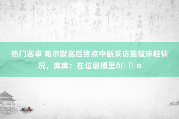 热门赛事 帕尔默赛后终点中断采访推敲球鞋情况，库库：在垃圾桶里😤