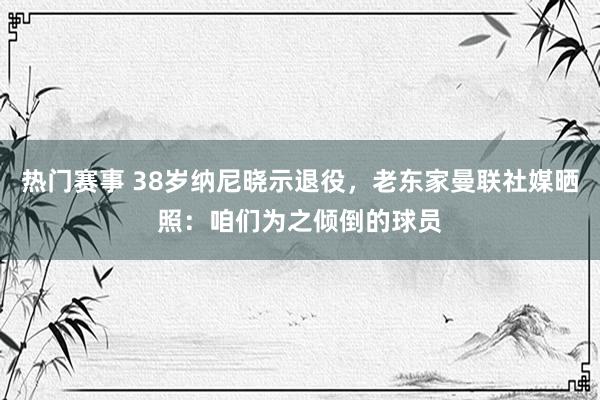 热门赛事 38岁纳尼晓示退役，老东家曼联社媒晒照：咱们为之倾倒的球员