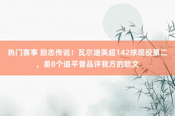 热门赛事 励志传说！瓦尔迪英超142球现役第二，差8个追平曾品评我方的欧文