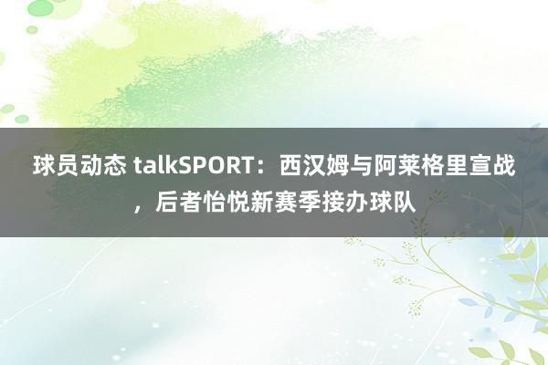 球员动态 talkSPORT：西汉姆与阿莱格里宣战，后者怡悦新赛季接办球队