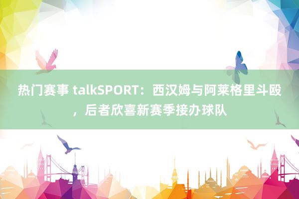 热门赛事 talkSPORT：西汉姆与阿莱格里斗殴，后者欣喜新赛季接办球队