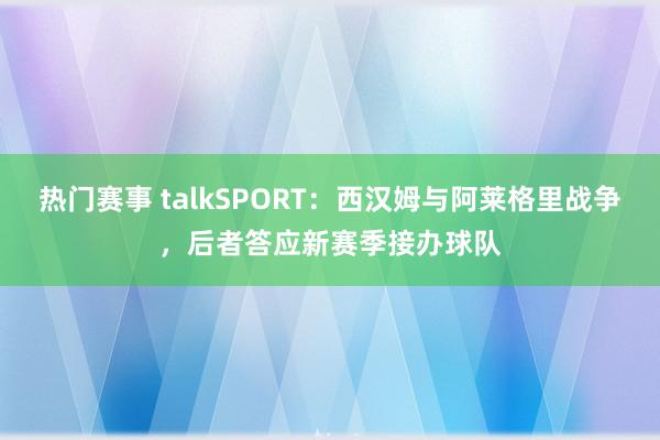 热门赛事 talkSPORT：西汉姆与阿莱格里战争，后者答应新赛季接办球队