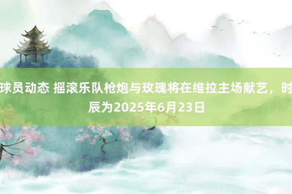 球员动态 摇滚乐队枪炮与玫瑰将在维拉主场献艺，时辰为2025年6月23日