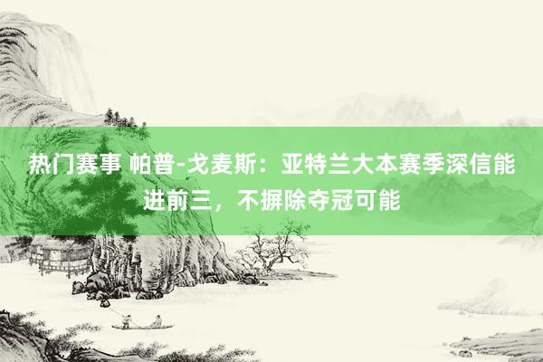 热门赛事 帕普-戈麦斯：亚特兰大本赛季深信能进前三，不摒除夺冠可能