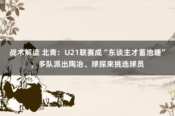 战术解读 北青：U21联赛成“东谈主才蓄池塘”，多队派出陶冶、球探来挑选球员