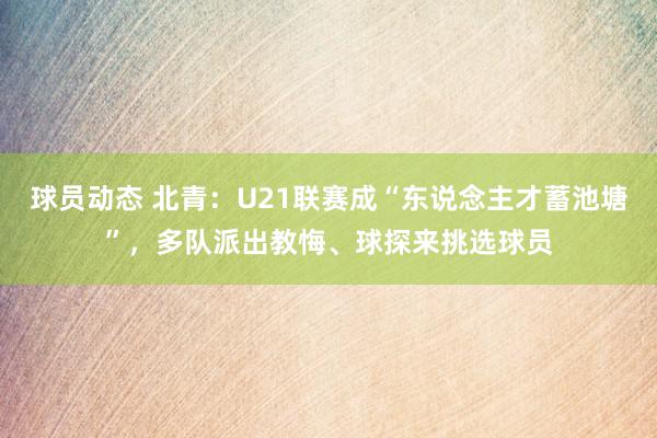 球员动态 北青：U21联赛成“东说念主才蓄池塘”，多队派出教悔、球探来挑选球员