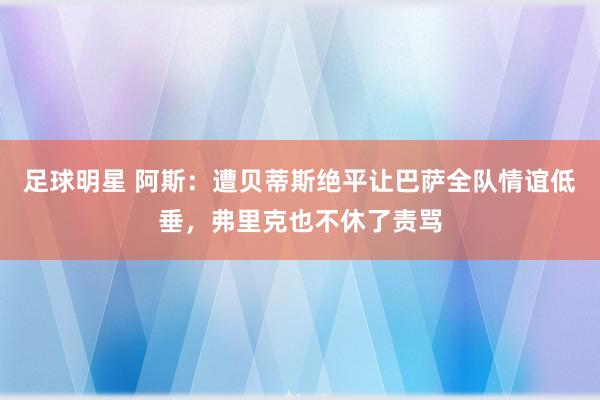 足球明星 阿斯：遭贝蒂斯绝平让巴萨全队情谊低垂，弗里克也不休了责骂