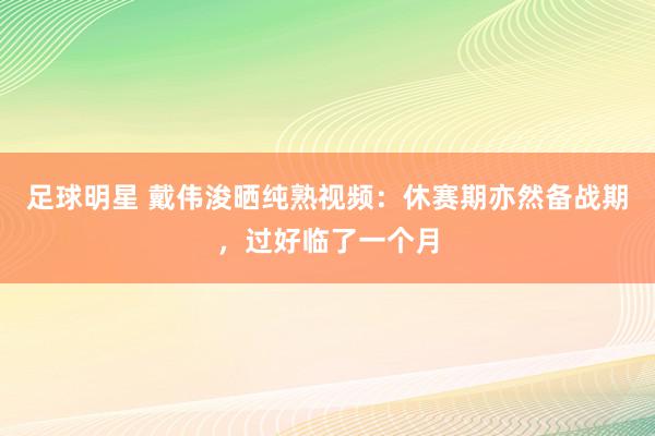 足球明星 戴伟浚晒纯熟视频：休赛期亦然备战期，过好临了一个月