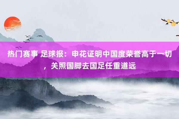 热门赛事 足球报：申花证明中国度荣誉高于一切，关照国脚去国足任重道远