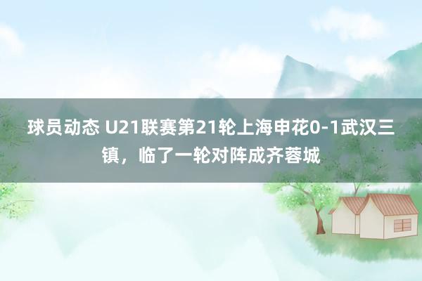 球员动态 U21联赛第21轮上海申花0-1武汉三镇，临了一轮对阵成齐蓉城