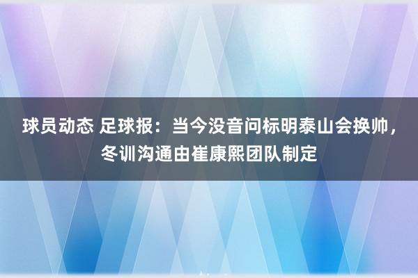 球员动态 足球报：当今没音问标明泰山会换帅，冬训沟通由崔康熙团队制定