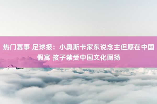 热门赛事 足球报：小奥斯卡家东说念主但愿在中国假寓 孩子禁受中国文化阐扬