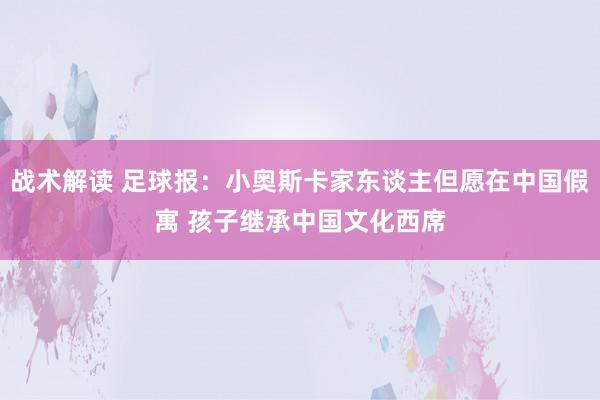 战术解读 足球报：小奥斯卡家东谈主但愿在中国假寓 孩子继承中国文化西席