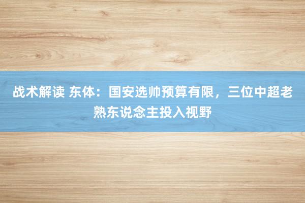 战术解读 东体：国安选帅预算有限，三位中超老熟东说念主投入视野