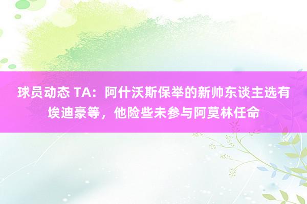 球员动态 TA：阿什沃斯保举的新帅东谈主选有埃迪豪等，他险些未参与阿莫林任命