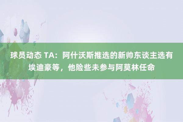 球员动态 TA：阿什沃斯推选的新帅东谈主选有埃迪豪等，他险些未参与阿莫林任命