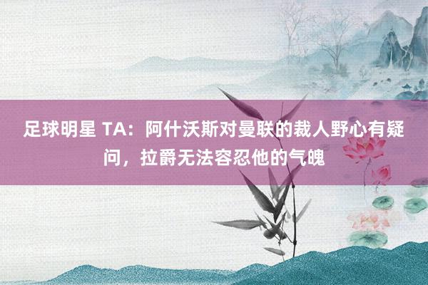 足球明星 TA：阿什沃斯对曼联的裁人野心有疑问，拉爵无法容忍他的气魄