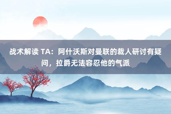 战术解读 TA：阿什沃斯对曼联的裁人研讨有疑问，拉爵无法容忍他的气派