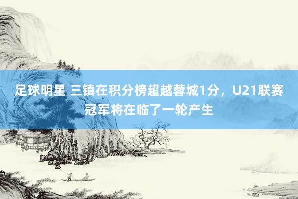 足球明星 三镇在积分榜超越蓉城1分，U21联赛冠军将在临了一轮产生