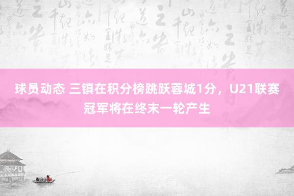 球员动态 三镇在积分榜跳跃蓉城1分，U21联赛冠军将在终末一轮产生