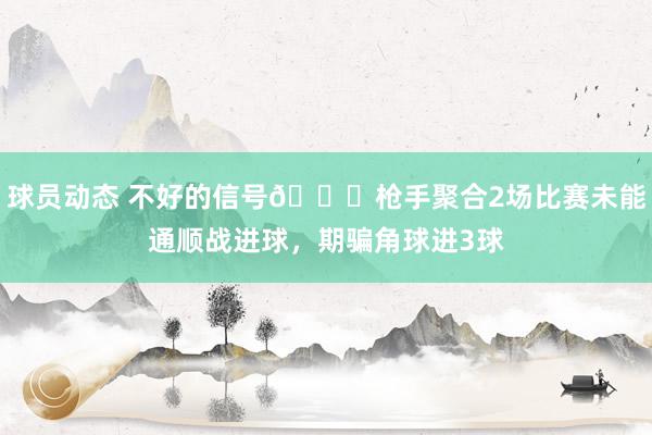 球员动态 不好的信号😕枪手聚合2场比赛未能通顺战进球，期骗角球进3球