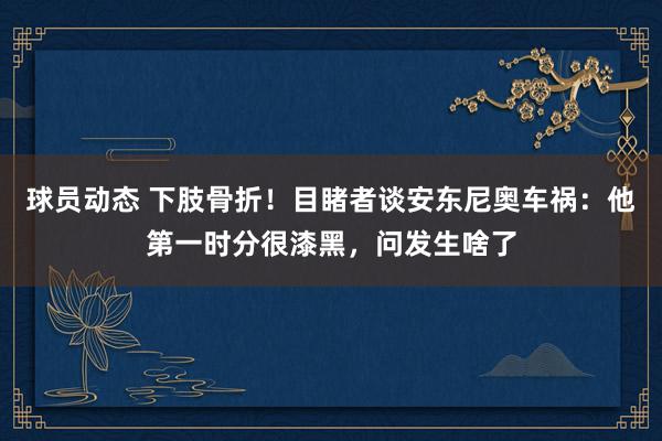 球员动态 下肢骨折！目睹者谈安东尼奥车祸：他第一时分很漆黑，问发生啥了