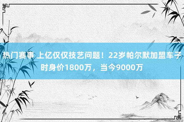 热门赛事 上亿仅仅技艺问题！22岁帕尔默加盟车子时身价1800万，当今9000万