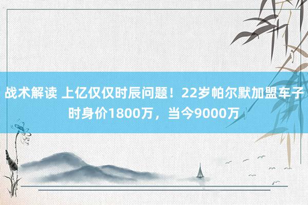 战术解读 上亿仅仅时辰问题！22岁帕尔默加盟车子时身价1800万，当今9000万