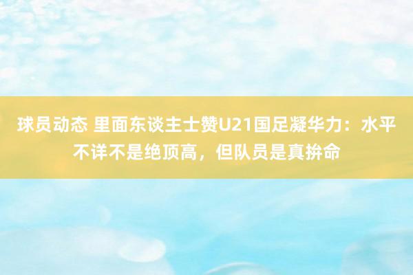 球员动态 里面东谈主士赞U21国足凝华力：水平不详不是绝顶高，但队员是真拚命