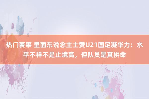 热门赛事 里面东说念主士赞U21国足凝华力：水平不祥不是止境高，但队员是真拚命