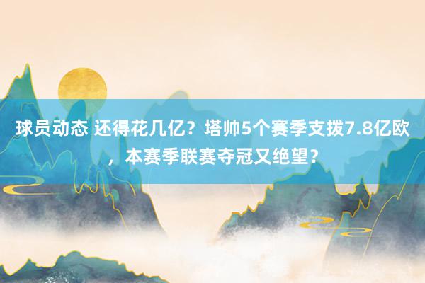 球员动态 还得花几亿？塔帅5个赛季支拨7.8亿欧，本赛季联赛夺冠又绝望？