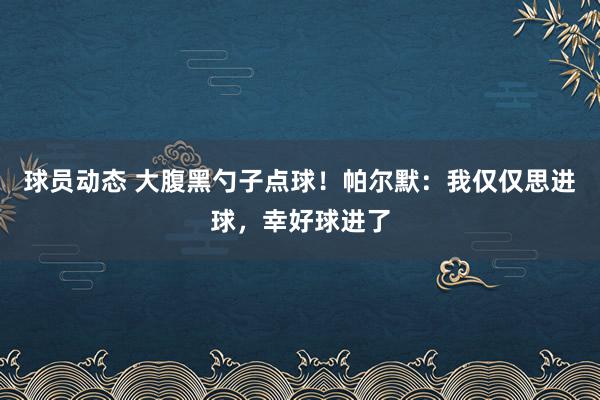 球员动态 大腹黑勺子点球！帕尔默：我仅仅思进球，幸好球进了