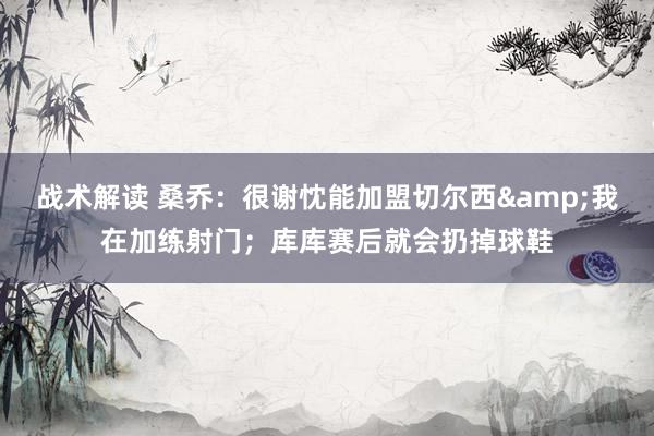 战术解读 桑乔：很谢忱能加盟切尔西&我在加练射门；库库赛后就会扔掉球鞋