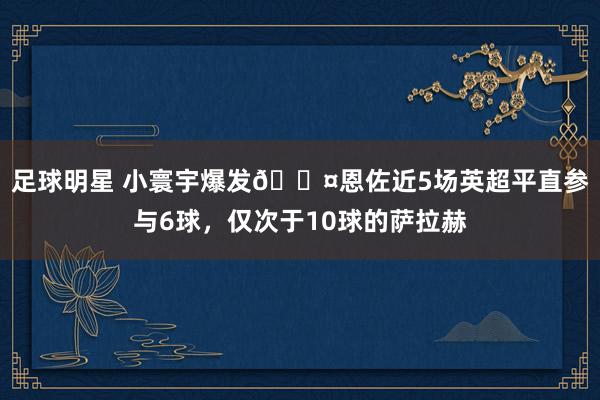 足球明星 小寰宇爆发😤恩佐近5场英超平直参与6球，仅次于10球的萨拉赫